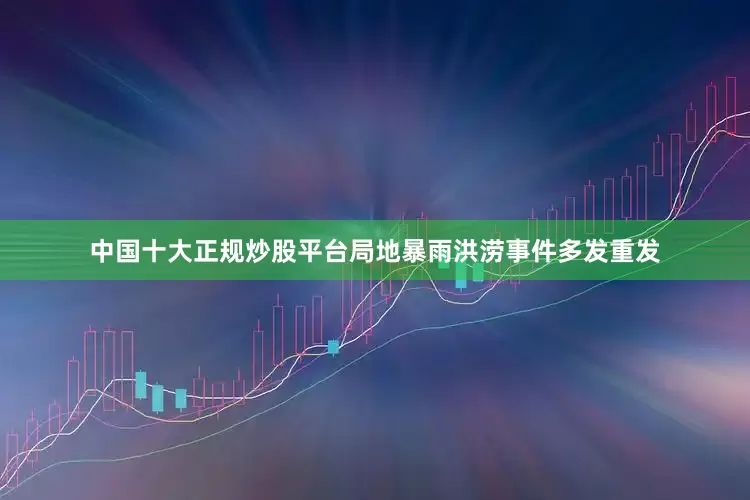 中国十大正规炒股平台局地暴雨洪涝事件多发重发