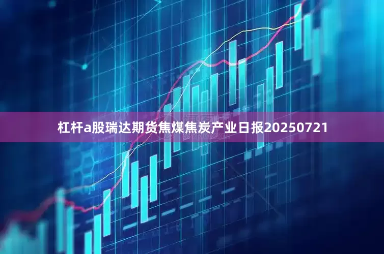 杠杆a股瑞达期货焦煤焦炭产业日报20250721