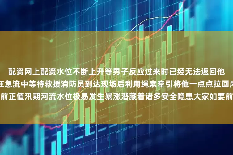 配资网上配资水位不断上升等男子反应过来时已经无法返回他只能紧握一根小小的树杈站在急流中等待救援消防员到达现场后利用绳索牵引将他一点点拉回岸边阿消提示当前正值汛期河流水位极易发生暴涨潜藏着诸多安全隐患大家如要前往河流、水库等地开展水域活动发布于：北京市