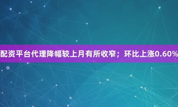 配资平台代理降幅较上月有所收窄；环比上涨0.60%