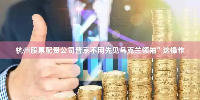 杭州股票配资公司普京不用先见乌克兰领袖”这操作